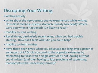 Disrupting Your Writing
• Writing anxiety
• Write about the nervousness you’ve experienced while writing.
  How did it feel (e.g. queasy stomach, sweaty forehead)? Where
  were you when it happened? Is it likely to recur?
• Inability to start writing
• Recall times, particularly recent ones, when you had trouble
  starting. How did it feel? What did you do to help?
• Inability to finish writing
• Have there been times when you obsessed too long over a paper or
  some part of it? Or did you tend to the opposite extremes by
  attempting to finish with a single draft or by not looking at what
  you’d written (and then having to face problems of submitting
  manuscripts with unnecessary errors)?
 