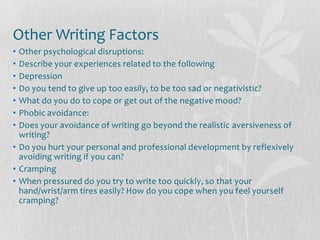 Other Writing Factors
• Other psychological disruptions:
• Describe your experiences related to the following
• Depression
• Do you tend to give up too easily, to be too sad or negativistic?
• What do you do to cope or get out of the negative mood?
• Phobic avoidance:
• Does your avoidance of writing go beyond the realistic aversiveness of
  writing?
• Do you hurt your personal and professional development by reflexively
  avoiding writing if you can?
• Cramping
• When pressured do you try to write too quickly, so that your
  hand/wrist/arm tires easily? How do you cope when you feel yourself
  cramping?
 
