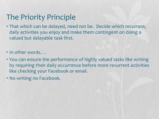 The Priority Principle
• That which can be delayed, need not be. Decide which recurrent,
  daily activities you enjoy and make them contingent on doing a
  valued but delayable task first.

• In other words. . .
• You can ensure the performance of highly valued tasks like writing
  by requiring their daily occurrence before more recurrent activities
  like checking your Facebook or email.
• No writing no Facebook.
 