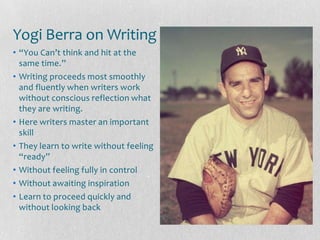 Yogi Berra on Writing
• “You Can’t think and hit at the
  same time.”
• Writing proceeds most smoothly
  and fluently when writers work
  without conscious reflection what
  they are writing.
• Here writers master an important
  skill
• They learn to write without feeling
  “ready”
• Without feeling fully in control
• Without awaiting inspiration
• Learn to proceed quickly and
  without looking back
 