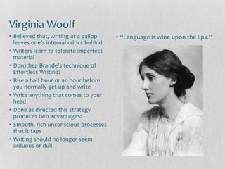 Virginia Woolf
• Believed that, writing at a gallop     • “Language is wine upon the lips.”
  leaves one’s internal critics behind
• Writers learn to tolerate imperfect
  material
• Dorothea Brande’s technique of
  Effortless Writing:
• Rise a half hour or an hour before
  you normally get up and write
• Write anything that comes to your
  head
• Done as directed this strategy
  produces two advantages:
• Smooth, rich unconscious processes
  that it taps
• Writing should no longer seem
  arduous or dull
 