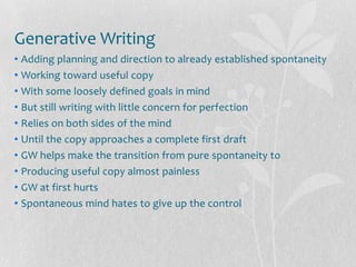 Generative Writing
• Adding planning and direction to already established spontaneity
• Working toward useful copy
• With some loosely defined goals in mind
• But still writing with little concern for perfection
• Relies on both sides of the mind
• Until the copy approaches a complete first draft
• GW helps make the transition from pure spontaneity to
• Producing useful copy almost painless
• GW at first hurts
• Spontaneous mind hates to give up the control
 
