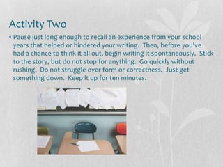 Activity Two
• Pause just long enough to recall an experience from your school
  years that helped or hindered your writing. Then, before you’ve
  had a chance to think it all out, begin writing it spontaneously. Stick
  to the story, but do not stop for anything. Go quickly without
  rushing. Do not struggle over form or correctness. Just get
  something down. Keep it up for ten minutes.
 