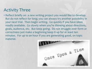 Activity Three
• Reflect briefly on a new writing project you would like to develop.
  But do not reflect for long; you can always try another possibility in
  your next trial. Then begin writing. Go quickly if you have ideas
  readily available. Go slowly when you’re thinking about directions,
  goals, audience, etc. But keep going. Do not struggle over form or
  correctness just make a beginning keep it up for at least ten
  minutes. For up to an hour if you are generating good, on topic
  material.
 