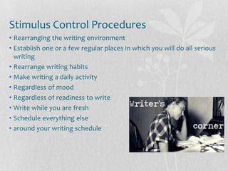 Stimulus Control Procedures
• Rearranging the writing environment
• Establish one or a few regular places in which you will do all serious
  writing
• Rearrange writing habits
• Make writing a daily activity
• Regardless of mood
• Regardless of readiness to write
• Write while you are fresh
• Schedule everything else
• around your writing schedule
 