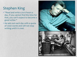 Stephen King
• “Read and write 4 to 6 hours a
  day, If you cannot find the time for
  that, you can't expect to become a
  good writer."
• He sets out each day with a quota
  of 2000 words and will not stop
  writing until it is met.
 