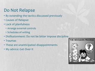 Do Not Relapse
• By extending the tactics discussed previously
• Causes of Relapse:
• Lack of planfulness
 • Arrange external controls
 • Schedules of writing
• Disillusionment: Do not be bitter impose discipline
• Traumas
• These are unanticipated disappointments
• My advice: Get Over It
 