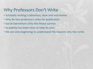 Why Professors Don’t Write
• Scholarly writing is laborious, slow and worrisome
• Why do few professors write for publication
• Social Darwinism: Only the fittest survive
• Acadamia has been slow to help its own
• We are only beginning to understand the reasons why few write
 