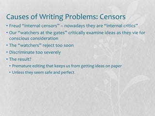 Causes of Writing Problems: Censors
• Freud “internal censors” – nowadays they are “internal critics”
• Our “watchers at the gates” critically examine ideas as they vie for
  conscious consideration
• The “watchers” reject too soon
• Discriminate too severely
• The result?
 • Premature editing that keeps us from getting ideas on paper
 • Unless they seem safe and perfect
 