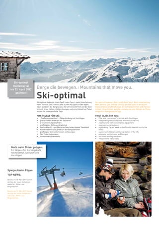 Spieljochbahn Fügen
TOP NEWS:
Bereits am 19. März 2017 startet
der Bau der neuen Seilbahnen
sowie Tal-, Mittel- und
Bergstationen.
Bereits am 19. März 2017 startet
der Bau der neuen Seilbahnen
sowie Tal-, Mittel- und
Bergstationen.
Ski-optimal
Berge die bewegen. I Mountains that move you.
Ski-optimal bedeutet: mehr Spaß, mehr Sport, mehr Unterhaltung,
mehr Service. Das Zillertal zählt zu den Hot Spots in den Alpen.
Gäste schätzen die Bergkulisse, die Schneesicherheit und die Gast-
lichkeit. Urige Hütten, stylishe Lounges und eine Vielzahl an Pisten
sorgen für unvergessliche Tage.
FIRST CLASS FÜR SIE:
•	 „The best connection“ – Skiverbindung mit Hochfügen
•	 gratis Parken direkt an der Talstation
•	 3 beschneite Talabfahrten
•	 großzügiges Anfängerskigelände
•	 Nachtskilauf 1 x pro Woche auf der beleuchteten Talabfahrt
•	 Kleinkindbetreuung direkt an den Bergstationen
•	 großzügige Sonnenterrassen und Lounges
•	 Ski-Ticket-Automaten
•	 Infotainment Videowalls
Ski-optimal bedeutet: Mehr Spaß. Mehr Sport. Mehr Unterhaltung.
Mehr Service. Das Zillertal zählt zu den Hot Spots in den Alpen.
Gäste schätzen die Bergkulisse, die Schneesicherheit und die Gast-
lichkeit. Urige Hütten, stylishe Lounges und eine Vielzahl an Pisten
sorgen für unvergessliche Tage.
FIRST CLASS FOR YOU:
•	 „The best connection“ – ski link with Hochfügen
•	 free parking next to the base terminal of the lifts
•	 3 valley runs with snow making equipment
•	 spacious nursery slopes
•	 night skiing 1 x per week on the floodlit downhill run to the
valley
•	 supervised childcare at the top station of the lifts
•	 extensive sun terraces and lounges
•	 ski ticket vending machines
•	 infotainment video walls
Ski-optimal
Hochzillertal
bis 23. April 2017
geöffnet!
Noch mehr Skivergnügen:
Ein Skipass für die Skigebiete
Hochzillertal, Spieljoch und
Hochfügen.
 