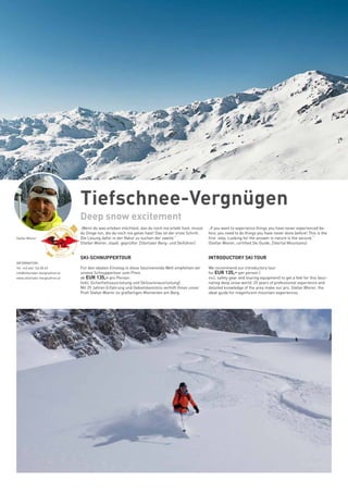 Tiefschnee-Vergnügen
Deep snow excitement
„Wenn du was erleben möchtest, das du noch nie erlebt hast, musst
du Dinge tun, die du noch nie getan hast! Das ist der erste Schritt.
Die Lösung dafür in der Natur zu suchen der zweite.“
(Stefan Wierer, staatl. geprüfter Zillertaler Berg- und Skiführer)
SKI-SCHNUPPERTOUR
Für den idealen Einstieg in diese faszinierende Welt empfehlen wir
unsere Schnuppertour zum Preis
ab EUR 135,– pro Person
(inkl. Sicherheitsausrüstung und Skitourenausrüstung).
Mit 25 Jahren Erfahrung und Gebietskenntnis verhilft Ihnen unser
Profi Stefan Wierer zu großartigen Momenten am Berg.
„If you want to experience things you have never experienced be-
fore, you need to do things you have never done before! This is the
first step. Looking for the answer in nature is the second.“
(Stefan Wierer, certified Ski Guide, Zillertal Mountains)
INTRODUCTORY SKI TOUR
We recommend our introductory tour
for EUR 135,– per person (
incl. safety gear and touring equipment) to get a feel for this fasci-
nating deep snow world. 25 years of professional experience and
detailed knowledge of the area make our pro, Stefan Wierer, the
ideal guide for magnificent mountain experiences.
	
INFORMATION:
Tel. +43 664 124 00 69
info@zillertaler-bergfuehrer.at
www.zillertaler-bergfuehrer.at
Stefan Wierer
 