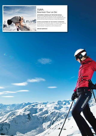TIPP:
Gourmet-Tour on Ski
SKIFAHREN & GENUSS AUF HÖCHSTEM NIVEAU.
Bei den vier geplanten Pausen auf der Firnhütte, der
Abfahrtshütte, der Kristallhütte und der Wedelhütte wird
der berühmte Einkehrschwung zu etwas Besonderem.
SKIING & ENJOYMENT OF THE HIGHEST STANDARDS
Stopping for refreshments takes on a whole new meaning
during the four scheduled breaks at the Firnhütte,
Abfahrtshütte, Kristallhütte and the Wedelhütte.
www.ski-optimal.at
 