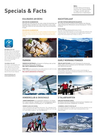 Specials & Facts
KULINARIK AM BERG
VON URIG BIS HAUBENKÜCHE
Ganz egal nach was Ihnen der Sinn steht, erleben Sie Gastlichkeit auf
höchstem Niveau. Genießen Sie Tiroler Schmankerl in einer urigen
Hütte oder chillen Sie nach einem aktiven Tag in einen der Mountain-
lounges.
VON URIG BIS HAUBENKÜCHE
Ganz egal nach was Ihnen der Sinn steht, erleben Sie Gastlichkeit auf
höchstem Niveau. Genießen Sie Tiroler Schmankerl in einer urigen
Hütte oder chillen Sie nach einem aktiven Tag in eine der Mountain-
lounge.
EARLY MORNING POWDER
TÄGLICH AB 07:30 UHR die ersten Schwünge auf unverspurten
Pisten ziehen und ein Frühstück auf der Marendalm, Kristallhütte
oder Wedelhütte genießen.
EARLY MORNING POWDER
DAILY FROM 7:30 HRS, be the first to carve a trail through un-
touched pistes and enjoy a sumptuous breakfast at the Marendalm,
Kristallhütte or Wedelhütte.
NACHTSKILAUF
AUF DER STEPHAN EBERHARTER GOLDPISTE
Die einzige beschneite und beleuchtete Talabfahrt des Zillertals.
Jeden Freitag ab der Mittelstation und laut Aushang von 19:00 bis
21:30 Uhr.	
NIGHT SKIING
ON THE STEPHAN EBERHARTER GOLD PISTE
Zillertal’s only floodlit downhill run to the valley with artificial snow
making facilities. Every Friday from the middle station and accor-
ding to the notice board from 19:00 to 21:30 hrs.
.
PARKEN
PARKEN SIE KOSTENLOS und bequem im Parkhaus oder auf den
Parkplätzen direkt an der Talstation.
Neu: zwei E-Ladestationen im Parkhaus.
PARK FREE and conveniently in our multi storey car park or at any
of the car parks at the base of the lift station.
Neu: zwei E-Ladestationen im Parkhaus.
KINDERCLUB & SKISCHULE
JUNIOR-WORKSHOPS mit ausgebildeten Skilehrern. Für Kinder
bis 7 Jahren steht der „Zwergerl-Club“ an der Bergstation täglich
von 9:00 bis 16:00 Uhr zur Verfügung. Tel.: +43 5288 622 62
KINDER CLUB & SKI SCHOOL
Junior-workshops with qualified instructors. The „Zwergerl-Club“
at the top station of the lifts is open daily for children up to the age
of 7 from 9:00 to 16:00 hrs. Tel. +43 5288 622 62
3 TALABFAHRTEN
EXKLUSIV IM HOCHZILLERTAL
Die Stephan Eberharter Goldpiste und die Aschauer Talabfahrt sind
die längsten beschneiten Talabfahrten im Zillertal.
3 DOWNHILL RUNS TO THE VALLEY
The Stephan Eberharter Goldpiste and the Aschau downhill run are
the longest downhill runs with snow-making facilities in the
Zillertal Valley.
DIE MOBILE SKI-APP
Der iSki Tracker ist das Highlight
der Wintersaison für alle Skibe-
geisterten. Mit der neuen App iSki
Tracker haben Sie ein einzigartiges
Tool zur Aufzeichnung und Analyse
Ihrer Skitage (Skitagebuch) und
damit einen Service der
Sonderklasse.
THE MOBILE SKI-APP
iSki Tracker is the highlight of the
winter season for all ski enthu-
siasts. With the new iSki Tracker
app, you have a unique tool for
recording and analysing your skiing
days (ski diary) at your disposal.
www.hochzillertal.com
wwww.spiejlichbahn.at
NEU:
Direkte Skibusverbindung
zwischen der Spieljochbahn
in Fügen und Ski-optimal
Hochzillertal in Kaltenbach.
 