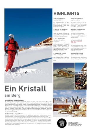 ➜BREAFAST BRUNCH
täglich ab 08:00 Uhr
Der perfekte Start in den Mor-
gen. Allerlei Leckereien vom
Hüttenbuffet inkl. 1 Glas Sekt,
EUR 14,90 pro Person
➜ IBIZA ON THE MOUNTAIN
täglich Chill Out Sound
Jeden Tag feinster DJ Sound von
unserem Zeremonienmeister DJ
HOODY und Special Guests…
➜ FULL MOON SKIING
14.01.2017, 11.02.2017,
11.03.2017
„Vollmondgeflüster“ – Eindruck-
volles Vollmond-Erlebnis auf
2147 m. 5-Gang-Menü inklusive
Weinbegleitung, Lesung mit Mu-
sik und Umtrunk am Kamin.
EUR 125,– pro Person
➜ SPRING TIME FUSION
17.03. - 19.03.2017
Der legendäre Start in den Son-
nenskilauf mit vielen Live Acts.
Enjoy!
➜BREAKFAST BRUNCH
daily from 8.00 hrs
The perfect start to your day. Va-
ried delicacies from the ski lodge
buffet, incl. 1 glass of champa-
gne EUR 14.90 per person
➜ IBIZA ON THE MOUNTAIN
daily chill out sound
The finest DJ sounds every
day with our very own master
of ceremonies, DJ HOODY and
special guests…
➜ FULL MOON SKIING
14.01.2017, 11.02.2017,
11.03.2017
An impressive full moon expe-
rience at 2,150 metres. 5 course
meal including wine, recital with
music and fireside drinks
EUR 125,– per person
➜ SPRING TIME FUSION
17th to 19th March 2017
The legendary start of sunshine
skiing with many live acts. Enjoy!
HIGHLIGHTS
Die Kristallhütte – einfach besonders
Ob Hüttengaudi, romantisches Candlelight Dinner, Gourmet- oder Fondueabend, Wein- oder
Schnapsverkostungen – die Kristallhütte auf 2.147 m ist einfach anders und bringt mehr Genuss
in Ihren Wintersport. Immer wieder wird die Kristallhütte ausgezeichnet. Kein Wunder, denn im
Restaurant mit Tiroler Altholzmöbeln, offener Showküche und der großen Sonnenterrasse mit
360°-Rundblick erleben Genießer ganz besondere Augenblicke. Ein absolutes „Must“ ist die
Kristall-Lounge im Freien – eine Chill-out-Zone mit Außenfeuerstelle, Sprudelbad, beheizten
Wasserbetten und kuscheligen Lounge-Ecken. Die neue Panorama-Wellness-Area sorgt zudem
für noch mehr Erholung.
The Kristallhütte – simply different
Whether mountain hut fun, a romantic candle light dinner, gourmet or fondue evening, wine or
schnapps tasting – the Kristallhütte at 2,147 m is simply different and brings even more
pleasure to your winter sports day. The Kristallhütte has scooped a succession of awards. No
wonder, because diners experience incredibly special moments in the restaurant with antique
Tyrolean timber furniture, open kitchen and extensive sun terrace with 360° panoramic views.
The outdoor Kristall Lounge is an absolute must - with a chill-out zone and outdoor fireplace,
whirlpool bath, heated water beds and cosy lounge corners. The new panorama wellness area
ensures even more relaxation.
Ein Kristall
am Berg
KRISTALLHÜTTE
Tel. +43 676 886 324 00
www.kristallhuette.at
 