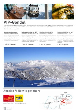 VIP-Gondel
Außen eine hochmoderne Kabine von LEITNER ropeways, der Innenraum ganz im Stil und mit dem Luxus der BMW 7er-Limousine. Die Gondel bietet Platz für zwei Personen. /
On the outside; an ultra-modern cabin from LEITNER ropeways. On the inside; the inimitable style and luxury of a BMW 7 Series Sedan. The gondola can comfortably accom-
modate 2 persons.
RESERVIERUNGEN: www.vipgondel.at
PREMIUM EARLY BIRD FÜR ZWEI
Buchbar täglich für 08:00 und 08:30 Uhr
Exklusiver Parkplatz, Portier-Service mit
Abholung vom Parkplatz, Sondereingang zur
Gondel, 2 x 1-Tages-Skipass, Bergfahrt mit
der „BMW Individual for LEITNER“-Gondel,
Frühstücksbrunch auf der Kristallhütte.
€ 155,– für 2 Personen
PREMIUM WEDEL-SKITAG FÜR ZWEI
Buchbar täglich um 11:00 Uhr und 11:30 Uhr
Exklusiver Parkplatz, Portierservice mit
Abholung vom Parkplatz, Sondereingang zur
Gondel, 2 x 1 Tages-Skipass, Bergfahrt mit
der „BMW Individual for LEITNER“ Gondel,
Mittagslunch inkl. Weinbegleitung in der Pre-
mium Lounge auf der Wedelhütte.
€ 195,– für 2 Personen
PREMIUM EARLY BIRD FOR TWO
Available daily at 8.00 and 08.30 hrs
Exclusive parking, concierge service including
pick up service from the car park, private
entrance to the gondola, 2 x 1 day ski passes,
mountain ascent with the „BMW individual
gondola by LEITNER“ and breakfast/brunch at
the Kristallhütte.
€ 155,– for 2 persons
PREMIUM WEDEL SKI DAY FOR TWO
Available daily at 11.00 and 11.30 hrs
Exclusive parking, concierge service including
pick up service from the car park, separate
entrance to the gondola, 2 x 1 day ski passes,
mountain ascent with the „BMW Individual
for LEITNER“ gondola, lunch with wine ac-
companiment at the premium lounge at the
Wedelhütte.
€ 195,- for 2 persons
Anreise // How to get there
ski-optimal.at
www.ski-optimal.at www.spieljochbahn.at
 
