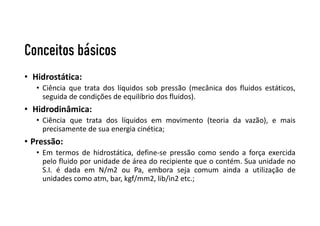 Conceitos básicos
• Hidrostática:
• Ciência que trata dos líquidos sob pressão (mecânica dos fluidos estáticos,
seguida de condições de equilíbrio dos fluidos).
• Hidrodinâmica:
• Ciência que trata dos líquidos em movimento (teoria da vazão), e mais
precisamente de sua energia cinética;
• Pressão:
• Em termos de hidrostática, define-se pressão como sendo a força exercida
pelo fluido por unidade de área do recipiente que o contém. Sua unidade no
S.I. é dada em N/m2 ou Pa, embora seja comum ainda a utilização de
unidades como atm, bar, kgf/mm2, lib/in2 etc.;
 