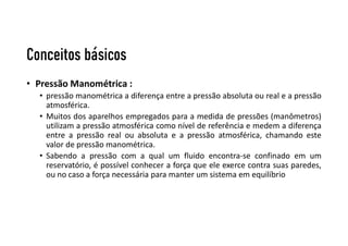 Conceitos básicos
• Pressão Manométrica :
• pressão manométrica a diferença entre a pressão absoluta ou real e a pressão
atmosférica.
• Muitos dos aparelhos empregados para a medida de pressões (manômetros)
utilizam a pressão atmosférica como nível de referência e medem a diferença
entre a pressão real ou absoluta e a pressão atmosférica, chamando este
valor de pressão manométrica.
• Sabendo a pressão com a qual um fluido encontra-se confinado em um
reservatório, é possível conhecer a força que ele exerce contra suas paredes,
ou no caso a força necessária para manter um sistema em equilíbrio
 