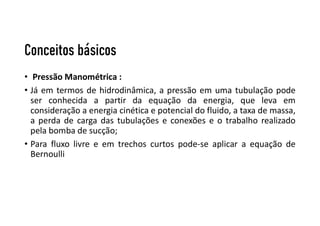 Conceitos básicos
• Pressão Manométrica :
• Já em termos de hidrodinâmica, a pressão em uma tubulação pode
ser conhecida a partir da equação da energia, que leva em
consideração a energia cinética e potencial do fluido, a taxa de massa,
a perda de carga das tubulações e conexões e o trabalho realizado
pela bomba de sucção;
• Para fluxo livre e em trechos curtos pode-se aplicar a equação de
Bernoulli
 