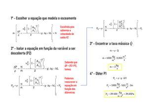 1° - Escolher a equação que modela o escoamento
Escolhida pois
sabemos a
velocidade de
saída V2
2° - Isolar a equação em função da variável a ser
descoberta (P2)
Sabendo que
ΔP = (P2-P1),
temos:
Podemos
reescrever a
equação em
função dos
diâmetros:
3° - Encontrar a taxa mássica
4° - Obter P1
 