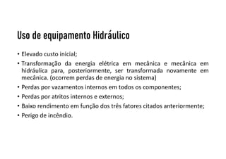 Uso de equipamento Hidráulico
• Elevado custo inicial;
• Transformação da energia elétrica em mecânica e mecânica em
hidráulica para, posteriormente, ser transformada novamente em
mecânica. (ocorrem perdas de energia no sistema)
• Perdas por vazamentos internos em todos os componentes;
• Perdas por atritos internos e externos;
• Baixo rendimento em função dos três fatores citados anteriormente;
• Perigo de incêndio.
 