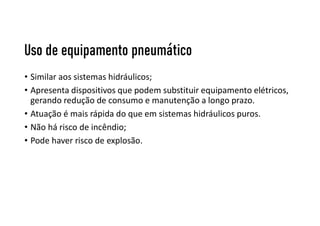 Uso de equipamento pneumático
• Similar aos sistemas hidráulicos;
• Apresenta dispositivos que podem substituir equipamento elétricos,
gerando redução de consumo e manutenção a longo prazo.
• Atuação é mais rápida do que em sistemas hidráulicos puros.
• Não há risco de incêndio;
• Pode haver risco de explosão.
 