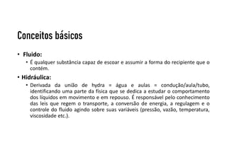 Conceitos básicos
• Fluido:
• É qualquer substância capaz de escoar e assumir a forma do recipiente que o
contém.
• Hidráulica:
• Derivada da união de hydra = água e aulas = condução/aula/tubo,
identificando uma parte da física que se dedica a estudar o comportamento
dos líquidos em movimento e em repouso. É responsável pelo conhecimento
das leis que regem o transporte, a conversão de energia, a regulagem e o
controle do fluido agindo sobre suas variáveis (pressão, vazão, temperatura,
viscosidade etc.).
 