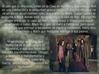 Al salir por el otro lado, están en la Casa de los Gritos. Escuchan a Ron en una habitación y le preguntan acerca del perro. Ron les dice que no es un perro, es un hombre lobo, que era Sirius Black. LLega Lupin y le pregunta a Black donde está. Black señala a la rata de Ron. De repente, Snape entra con la capa de Harry. Harry ataca a Snape para seguir escuchando a Lupin. Black dice que no mató a Pettigrew, pero quiso matarlo, ya que entregó a los padres de Harry a Voldemort. Harry dice que no es cierto y Black que Pettigrew entrego a sus padres.  Sirius explica que sabe que Pettigrew es la rata ya que lo reconoció, y dijo que huyó de Azkaban transformandose. Obligan a Scabbers a transformarse y aparece Pettigrew, quien a la fuerza, admite haber sido espía de Voldemort. 