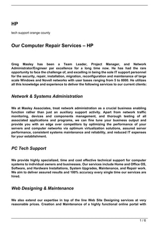 HP
tech support orange county



Our Computer Repair Services – HP


Greg Masley has been a Team Leader, Project Manager, and Network
Administrator/Engineer par excellence for a long time now. He has had the rare
opportunity to face the challenge of, and excelling in being the sole IT support personnel
for the security, repair, installation, migration, reconfiguration and maintenance of large
scale Windows and Novell networks with user bases ranging from 5 to 8000. He utilizes
all this knowledge and experience to deliver the following services to our current clients:


Network & Systems Administration

We at Masley Associates, treat network administration as a crucial business enabling
function rather than just an auxiliary support activity. Apart from network traffic
monitoring, devices and components management, and thorough testing of all
associated applications and programs, we can fine tune your business output and
provide you with an edge over competitors by optimizing the performance of your
servers and computer networks via optimum virtualization solutions, assured server
performance, consistent systems maintenance and reliability, and reduced IT expenses
for your establishment.


PC Tech Support

We provide highly specialized, time and cost effective technical support for computer
systems to individual owners and businesses. Our services include Home and Office OS,
Software, and Hardware Installations, System Upgrades, Maintenance, and Repair work.
We aim to deliver assured results and 100% accuracy every single time our services are
hired.


Web Designing & Maintenance

We also extend our expertise in top of the line Web Site Designing services at very
reasonable prices. Creation and Maintenance of a highly functional online portal with




                                                                                      1/6
 