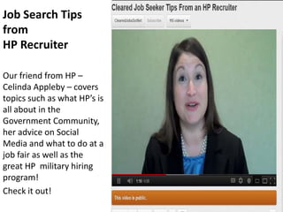 Job Search Tips
from
HP Recruiter

Our friend from HP –
Celinda Appleby – covers
topics such as what HP’s is
all about in the
Government Community,
her advice on Social
Media and what to do at a
job fair as well as the
great HP military hiring
program!
Check it out!
 