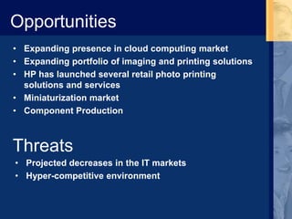 Opportunities
• Expanding presence in cloud computing market
• Expanding portfolio of imaging and printing solutions
• HP has launched several retail photo printing
solutions and services
• Miniaturization market
• Component Production
Threats
• Projected decreases in the IT markets
• Hyper-competitive environment
 