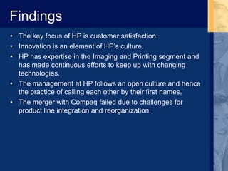 Findings
• The key focus of HP is customer satisfaction.
• Innovation is an element of HP’s culture.
• HP has expertise in the Imaging and Printing segment and
has made continuous efforts to keep up with changing
technologies.
• The management at HP follows an open culture and hence
the practice of calling each other by their first names.
• The merger with Compaq failed due to challenges for
product line integration and reorganization.
 