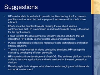 Suggestions
• HP must update its website to provide troubleshooting tips for common
problems online. Also the online payment module must be made more
efficient.
• Efforts must be directed towards clearing the air about various
controversies that HP is embroiled in and work towards being in the news
for the right reasons.
• Focus towards the development of industry specific solutions that will
strengthen HP’s ability to offer greater value and satisfaction.
• Pursue technologies to develop molecular scale technologies and better
display solutions.
• There is a huge market for cloud computing solutions. HP can tap this
market by developing efficient protocols.
• HP should continue development of webOS. The software platform has the
ability to improve applications and web services for the next generation
devices.
• Develop agile technologies to be able to meet changing market demands
and work environment.
 