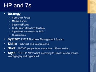 HP and 7s
• Strategy
– Consumer Focus
– Market Focus
– Segment Focus
– Dual-Brand Marketing Strategy
– Significant investment in R&D
– Globalization
• System: EMEA Business Management System.
• Skills: Technical and Interpersonal
• Staff: 350000 people from more than 160 countries.
• Style: ‘THE HP WAY’ which according to David Packard means
‘managing by walking around.’
 