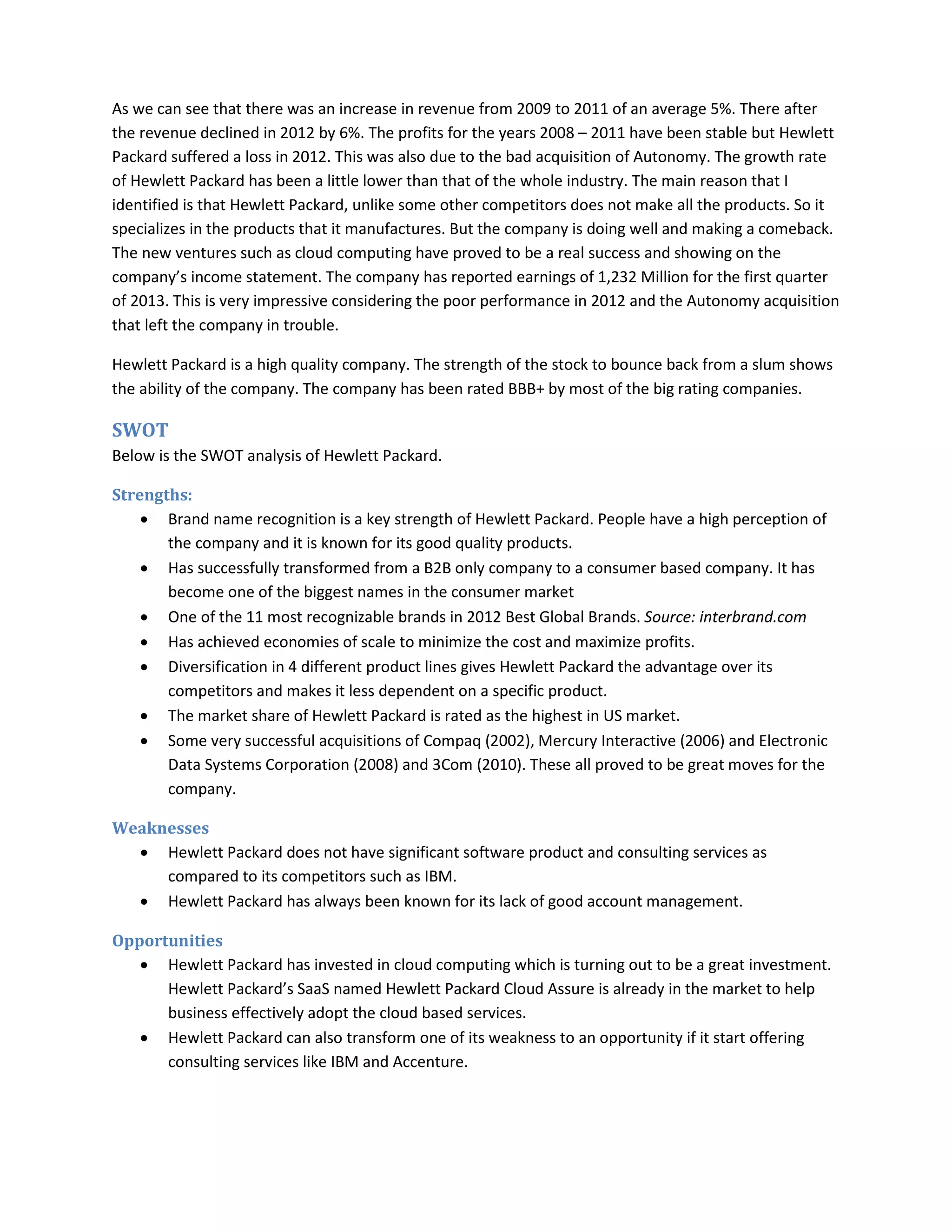 As we can see that there was an increase in revenue from 2009 to 2011 of an average 5%. There after
the revenue declined in 2012 by 6%. The profits for the years 2008 – 2011 have been stable but Hewlett
Packard suffered a loss in 2012. This was also due to the bad acquisition of Autonomy. The growth rate
of Hewlett Packard has been a little lower than that of the whole industry. The main reason that I
identified is that Hewlett Packard, unlike some other competitors does not make all the products. So it
specializes in the products that it manufactures. But the company is doing well and making a comeback.
The new ventures such as cloud computing have proved to be a real success and showing on the
company’s income statement. The company has reported earnings of 1,232 Million for the first quarter
of 2013. This is very impressive considering the poor performance in 2012 and the Autonomy acquisition
that left the company in trouble.
Hewlett Packard is a high quality company. The strength of the stock to bounce back from a slum shows
the ability of the company. The company has been rated BBB+ by most of the big rating companies.
SWOT
Below is the SWOT analysis of Hewlett Packard.
Strengths:
• Brand name recognition is a key strength of Hewlett Packard. People have a high perception of
the company and it is known for its good quality products.
• Has successfully transformed from a B2B only company to a consumer based company. It has
become one of the biggest names in the consumer market
• One of the 11 most recognizable brands in 2012 Best Global Brands. Source: interbrand.com
• Has achieved economies of scale to minimize the cost and maximize profits.
• Diversification in 4 different product lines gives Hewlett Packard the advantage over its
competitors and makes it less dependent on a specific product.
• The market share of Hewlett Packard is rated as the highest in US market.
• Some very successful acquisitions of Compaq (2002), Mercury Interactive (2006) and Electronic
Data Systems Corporation (2008) and 3Com (2010). These all proved to be great moves for the
company.
Weaknesses
• Hewlett Packard does not have significant software product and consulting services as
compared to its competitors such as IBM.
• Hewlett Packard has always been known for its lack of good account management.
Opportunities
• Hewlett Packard has invested in cloud computing which is turning out to be a great investment.
Hewlett Packard’s SaaS named Hewlett Packard Cloud Assure is already in the market to help
business effectively adopt the cloud based services.
• Hewlett Packard can also transform one of its weakness to an opportunity if it start offering
consulting services like IBM and Accenture.
 