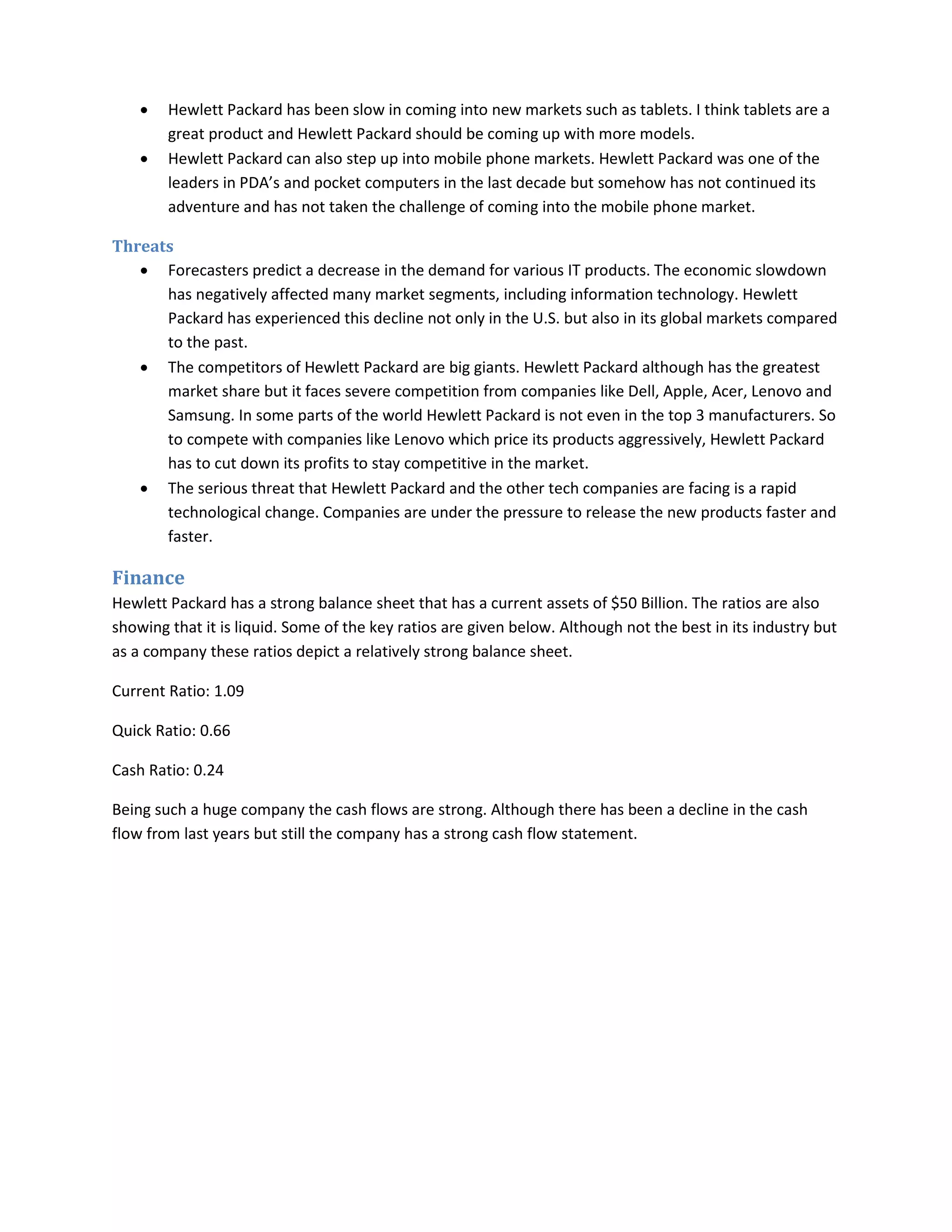 • Hewlett Packard has been slow in coming into new markets such as tablets. I think tablets are a
great product and Hewlett Packard should be coming up with more models.
• Hewlett Packard can also step up into mobile phone markets. Hewlett Packard was one of the
leaders in PDA’s and pocket computers in the last decade but somehow has not continued its
adventure and has not taken the challenge of coming into the mobile phone market.
Threats
• Forecasters predict a decrease in the demand for various IT products. The economic slowdown
has negatively affected many market segments, including information technology. Hewlett
Packard has experienced this decline not only in the U.S. but also in its global markets compared
to the past.
• The competitors of Hewlett Packard are big giants. Hewlett Packard although has the greatest
market share but it faces severe competition from companies like Dell, Apple, Acer, Lenovo and
Samsung. In some parts of the world Hewlett Packard is not even in the top 3 manufacturers. So
to compete with companies like Lenovo which price its products aggressively, Hewlett Packard
has to cut down its profits to stay competitive in the market.
• The serious threat that Hewlett Packard and the other tech companies are facing is a rapid
technological change. Companies are under the pressure to release the new products faster and
faster.
Finance
Hewlett Packard has a strong balance sheet that has a current assets of $50 Billion. The ratios are also
showing that it is liquid. Some of the key ratios are given below. Although not the best in its industry but
as a company these ratios depict a relatively strong balance sheet.
Current Ratio: 1.09
Quick Ratio: 0.66
Cash Ratio: 0.24
Being such a huge company the cash flows are strong. Although there has been a decline in the cash
flow from last years but still the company has a strong cash flow statement.
 