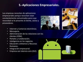 5.-Aplicaciones Empresariales.
Las empresas necesitan de aplicaciones
empresariales porque necesitan estar
constantemente comunicados para cuya
necesidad se le presente al cliente, socios y
proveedores
• Internet y Comercio electrónico.
• Mensajería.
• Administración de las relaciones con los
clientes (CRM).
• Portales y Colaboración.
• Inteligencia en los negocios.
• Educación a distancia y Recursos
Humanos.
• Integración empresarial.
• Empresa con latencia cero (ZLE).
 