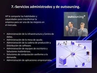 7.-Servicios administrados y de outsourcing.
HP le comparte las habilidades y
capacidades para transformar la
empresa para ser una de las mejores en
el mercado.
• Administración de la infraestructura y Centro de
datos.
• Administración de la mesa de ayuda.
• Administración de la cadena de producción y
Distribución de software.
• Administración de equipos de escritorio y
Soluciones inalámbricas.
• Soluciones de computación conforme a la
demanda.
• Administración de aplicaciones empresariales.
 