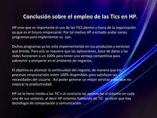 Conclusión sobre el empleo de las Tics en HP.
HP cree que es importante el uso de las TICS dentro y fuera de la organización
ya que es el futuro empresarial. Por tal motivo HP a echado andar varios
programas para implementar su uso.
Dichos programas ya los esta implementando en sus productos y servicios
que brinda. Para eso se requiere que las aplicaciones, base de datos y las
redes funcionen a un 100% para tener una ventaja competitiva para
sobrevivir y prosperar en el ambiente de negocios.
El objetivo es alcanzar la continuidad del negocio, de manera que los
procesos empresariales estén 100% disponibles para satisfacer las
necesidades del usuario. Así poder generar un mejor servicio y por que no
mejorar la productividad.
HP no le tiene miedo a las TIC´s al contrario las aprovecha al máximo en cada
uno de sus sectores, al decir HP estamos hablando de TIC es decir que hay
tecnología de computación y comunicación.
 