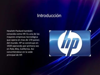 Introducción
Hewlett-Packard también
conocida como HP, Es una de las
mayores empresas tecnológica
que opera en mas de 170 países
del mundo. HP se construyo en
1939 operando por primera vez
en Palo Alto, California. Así
convirtiéndose en la sede
principal de HP.
 