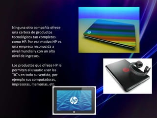 Ninguna otra compañía ofrece
una cartera de productos
tecnológicos tan completos
como HP. Por ese motivo HP es
una empresa reconocida a
nivel mundial y con un alto
nivel de ingresos.
Los productos que ofrece HP le
permiten al usuario usar las
TIC´s en todo su sentido, por
ejemplo sus computadoras,
impresoras, memorias, etc.
 