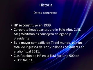 Historia
Datos concretos
• HP se constituyó en 1939.
• Corporate headquarters are in Palo Alto, Calif.
Meg Whitman es consejero delegado y
presidente.
• Es la mayor compañía de TI del mundo, con un
total de ingresos de 127,2 billones de dólares en
el año fiscal 2011.
• Clasificación de HP en la lista Fortune 500 de
2011: No. 11.
 