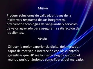 Misión
Visión
Proveer soluciones de calidad, a través de la
iniciativa y respuesta de sus integrantes,
ofreciendo tecnologías de vanguardia y servicios
de valor agregado para asegurar la satisfacción de
los clientes.
Ofrecer la mejor experiencia digital del mercado,
capaz de motivar la interacción con los clientes y
garantizar que HP sea la marca elegida en todo el
mundo posicionándonos como líderes del mercado.
 