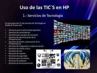 Uso de las TIC´S en HP.
En esta parte del Tic de servicios de Tecnología se
divide en lo que son:
• Servicios para la continuidad operativa.
• Servicios de consolidación.
• Servicios para equipos de escritorio.
• Servicios de administración de la
infraestructura.
• Servicios de diseño y planeación de la
infraestructura.
• Servicios de integración e implementación.
• Servicios de misión crítica.
• Servicios de red.
• Recursos de soporte.
• Servicios de seguridad.
• Servicios para servidores.
• Servicios de software.
• Servicios de almacenamiento.
1.- Servicios de Tecnología
 