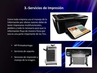 3.-Servicios de Impresión
Como toda empresa usa el manejo de la
información por obvias razones debe de
tener impresoras multifuncionales,
plotters y todo lo necesario para que la
información fluya de manera física por
eso es una parte importante de las Tics.
• HP Printadvantage.
• Servicios de soporte.
• Servicios de impresión y
manejo de la imagen.
 