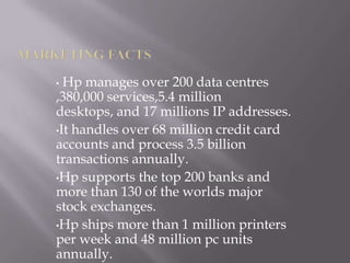 • Hp manages over 200 data centres
,380,000 services,5.4 million
desktops, and 17 millions IP addresses.
•It handles over 68 million credit card
accounts and process 3.5 billion
transactions annually.
•Hp supports the top 200 banks and
more than 130 of the worlds major
stock exchanges.
•Hp ships more than 1 million printers
per week and 48 million pc units
annually.
 