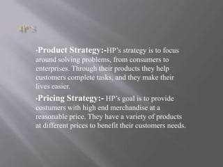 •Product Strategy:-HP’s strategy is to focus
around solving problems, from consumers to
enterprises. Through their products they help
customers complete tasks, and they make their
lives easier.
•Pricing Strategy:- HP’s goal is to provide
costumers with high end merchandise at a
reasonable price. They have a variety of products
at different prices to benefit their customers needs.
 