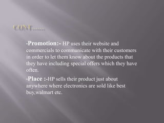 •Promotion:- HP uses their website and
commercials to communicate with their customers
in order to let them know about the products that
they have including special offers which they have
often.
•Place :-HP sells their product just about
anywhere where electronics are sold like best
buy,walmart etc.
 