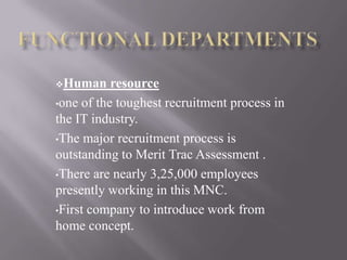 Human resource
•one of the toughest recruitment process in
the IT industry.
•The major recruitment process is
outstanding to Merit Trac Assessment .
•There are nearly 3,25,000 employees
presently working in this MNC.
•First company to introduce work from
home concept.
 