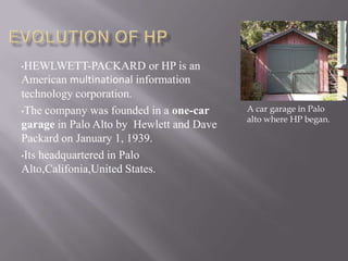 •HEWLWETT-PACKARD or HP is an
American multinational information
technology corporation.
•The company was founded in a one-car
garage in Palo Alto by Hewlett and Dave
Packard on January 1, 1939.
•Its headquartered in Palo
Alto,Califonia,United States.
A car garage in Palo
alto where HP began.
 