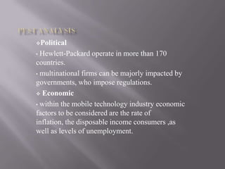 Political
• Hewlett-Packard operate in more than 170
countries.
• multinational firms can be majorly impacted by
governments, who impose regulations.
 Economic
• within the mobile technology industry economic
factors to be considered are the rate of
inflation, the disposable income consumers ,as
well as levels of unemployment.
 